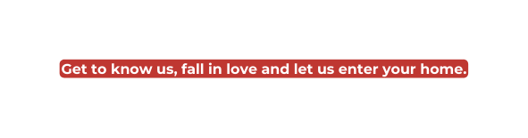 Get to know us fall in love and let us enter your home